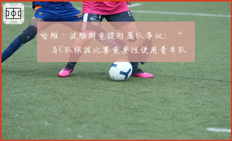 哈维·波维斯重提附属队争议：“皇马C队根据比赛重要性使用青年队、C队和卡斯蒂亚的球员参赛”