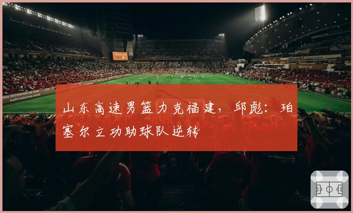 山东高速男篮力克福建，邱彪：珀塞尔立功助球队逆转