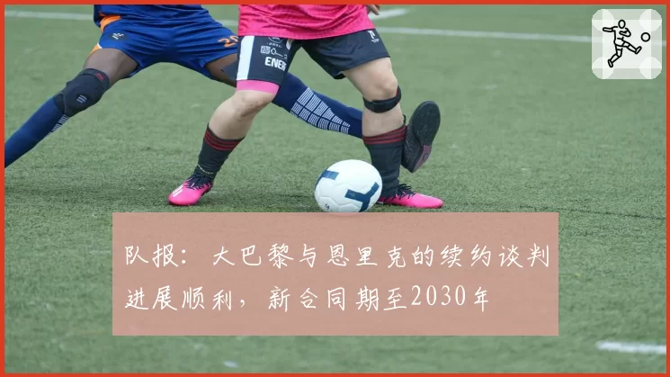 队报:大巴黎与恩里克的续约谈判进展顺利,新合同期至2030年