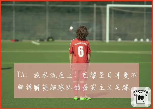TA:技术流至上!巴黎圣日耳曼不断拆解英超球队的务实主义足球