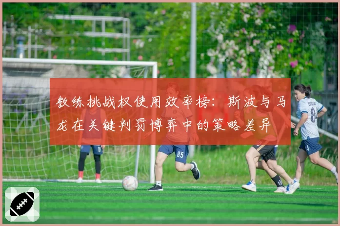 教练挑战权使用效率榜:斯波与马龙在关键判罚博弈中的策略差异