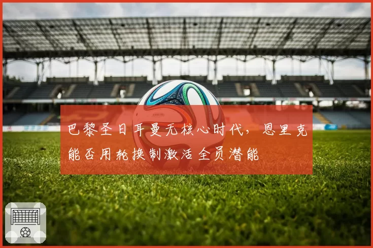 巴黎圣日耳曼无核心时代，恩里克能否用轮换制激活全员潜能