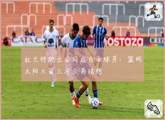 杜兰特跳出合同成自由球员,篮网太阳火箭三方交易猜想