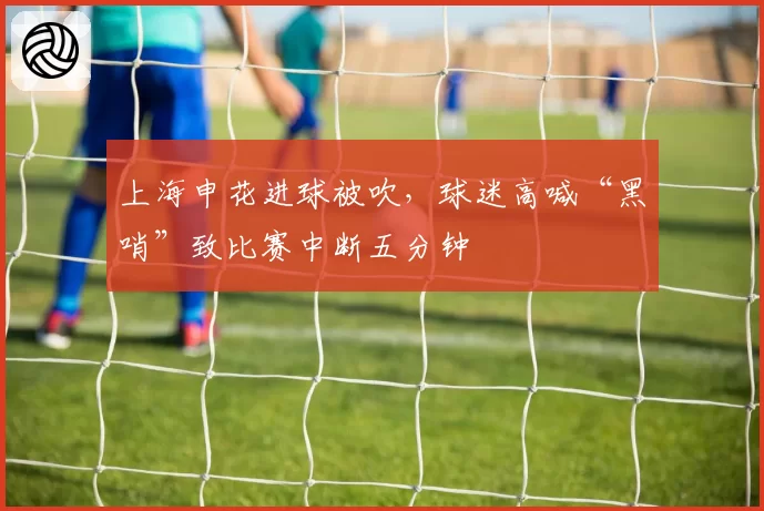 上海申花进球被吹,球迷高喊“黑哨”致比赛中断五分钟
