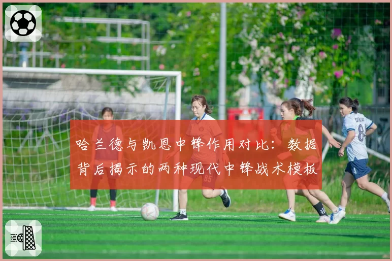 哈兰德与凯恩中锋作用对比：数据背后揭示的两种现代中锋战术模板