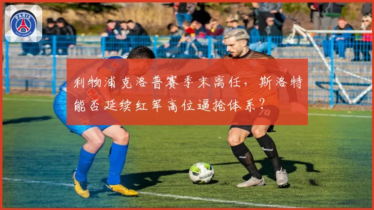 利物浦克洛普赛季末离任，斯洛特能否延续红军高位逼抢体系？