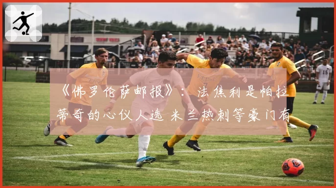 《佛罗伦萨邮报》：法焦利是帕拉蒂奇的心仪人选 米兰热刺等豪门有意引进