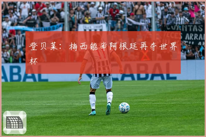 登贝莱:梅西能率阿根廷再夺世界杯