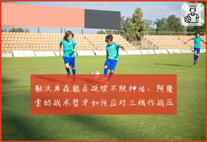 勒沃库森能否延续不败神话,阿隆索的战术哲学如何应对三线作战压力?