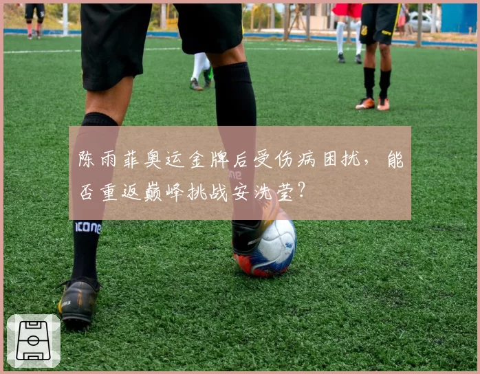 陈雨菲奥运金牌后受伤病困扰，能否重返巅峰挑战安洗莹？