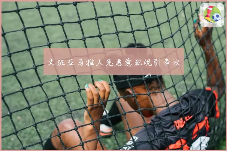 文班亚马推人免恶意犯规引争议