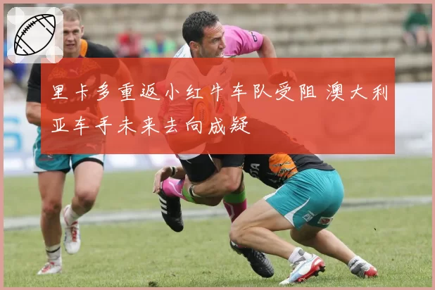 里卡多重返小红牛车队受阻 澳大利亚车手未来去向成疑