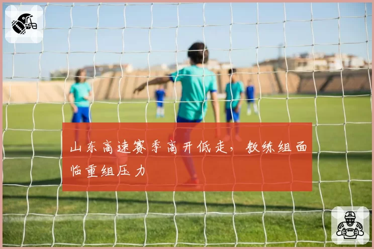 山东高速赛季高开低走，教练组面临重组压力