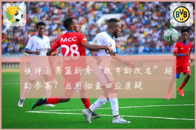 快评丨男篮新秀“改年龄改名”超龄参赛？当用彻查回应质疑