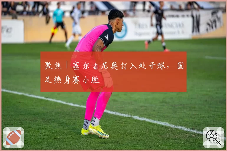 聚焦｜塞尔吉尼奥打入处子球，国足热身赛小胜