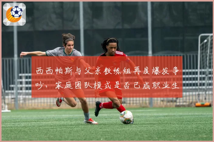 西西帕斯与父亲教练组再度爆发争吵,家庭团队模式是否已成职业生涯桎梏?