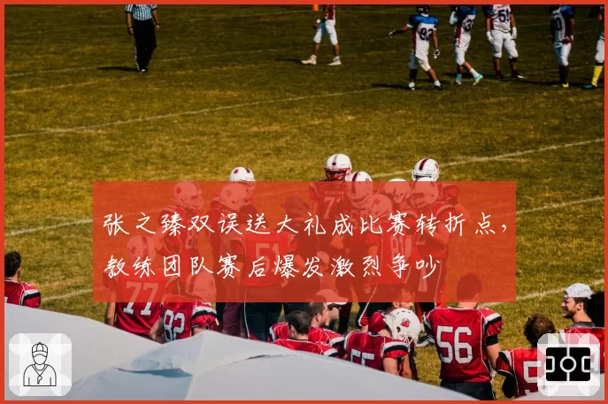 张之臻双误送大礼成比赛转折点,教练团队赛后爆发激烈争吵