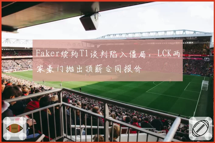 Faker续约T1谈判陷入僵局，LCK两家豪门抛出顶薪合同报价