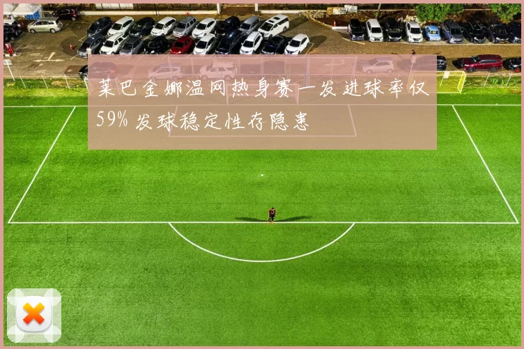 莱巴金娜温网热身赛一发进球率仅59% 发球稳定性存隐患