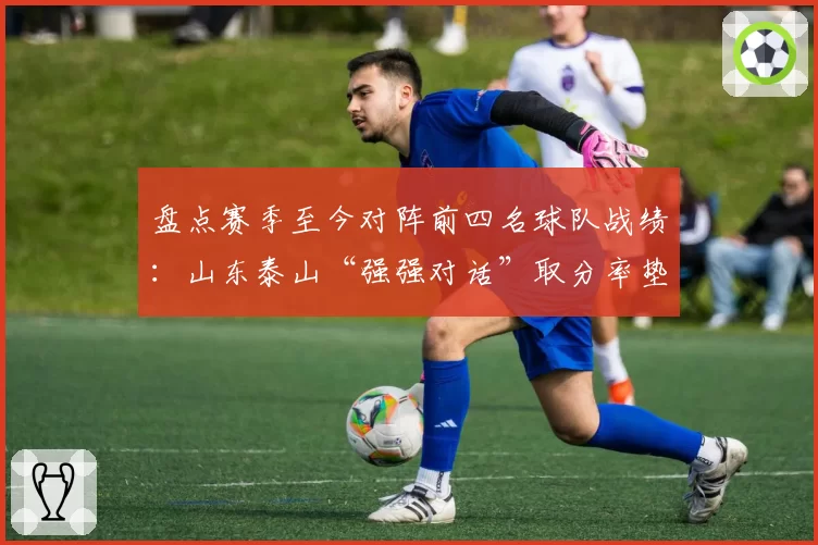 盘点赛季至今对阵前四名球队战绩:山东泰山“强强对话”取分率垫底