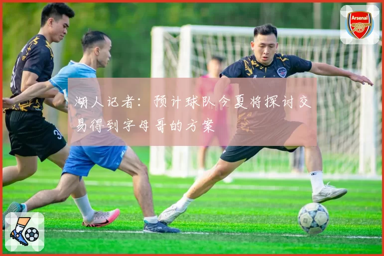 湖人记者：预计球队今夏将探讨交易得到字母哥的方案