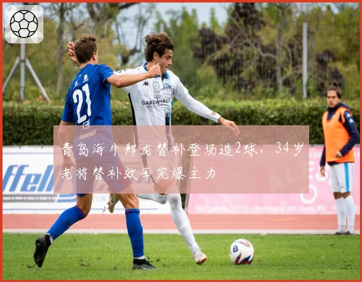 青岛海牛郑龙替补登场造2球，34岁老将替补效率完爆主力