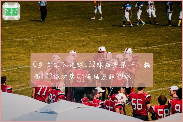 C罗国家队进球132球历史第一,梅西103球次席,领袖差距29球