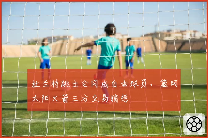 杜兰特跳出合同成自由球员,篮网太阳火箭三方交易猜想