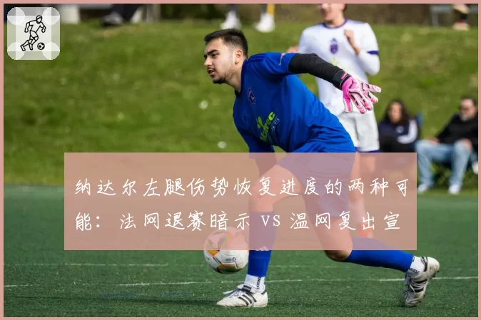 纳达尔左腿伤势恢复进度的两种可能：法网退赛暗示 vs 温网复出宣言
