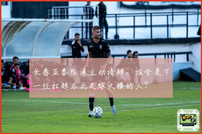 长春亚泰陈洋主动请辞,谁会是下一任扛起东北足球大旗的人?