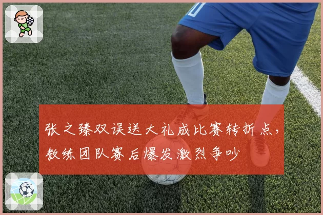 张之臻双误送大礼成比赛转折点,教练团队赛后爆发激烈争吵