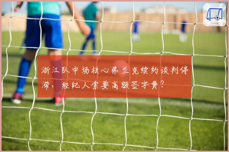 浙江队中场核心弗兰克续约谈判停滞，经纪人索要高额签字费？