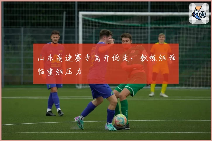 山东高速赛季高开低走，教练组面临重组压力