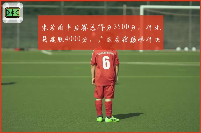 朱芳雨季后赛总得分3500分,对比易建联4000分,广东名宿巅峰对决
