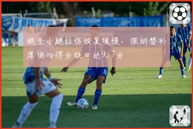 顾全小腿拉伤恢复缓慢，深圳替补席场均得分缺口达9.7分