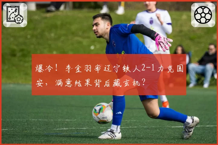 爆冷!李金羽率辽宁铁人2-1力克国安,满意结果背后藏玄机?
