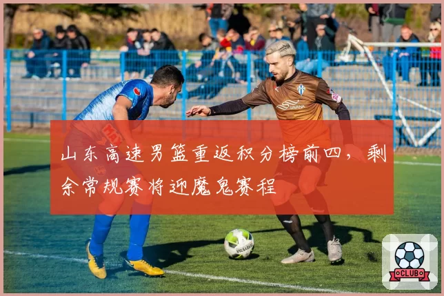 山东高速男篮重返积分榜前四，剩余常规赛将迎魔鬼赛程