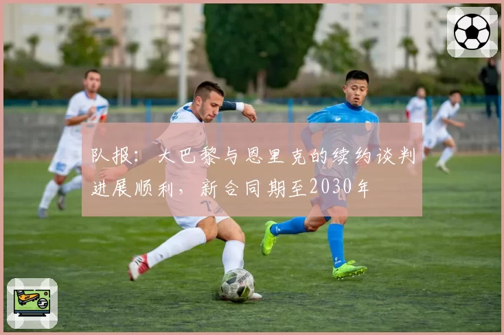 队报:大巴黎与恩里克的续约谈判进展顺利,新合同期至2030年