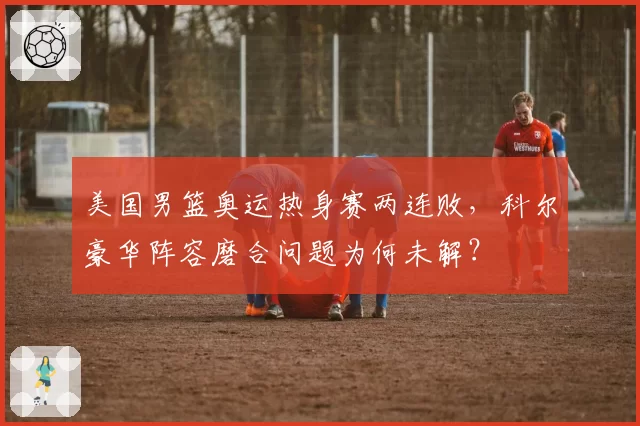美国男篮奥运热身赛两连败，科尔豪华阵容磨合问题为何未解？