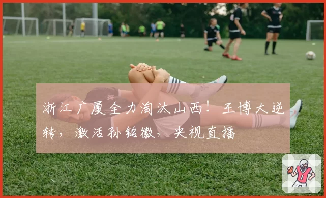 浙江广厦全力淘汰山西！王博大逆转，激活孙铭徽，央视直播