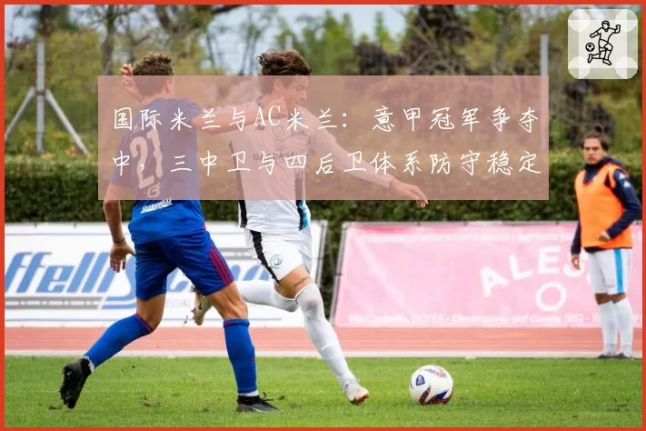 国际米兰与AC米兰：意甲冠军争夺中，三中卫与四后卫体系防守稳定性分析
