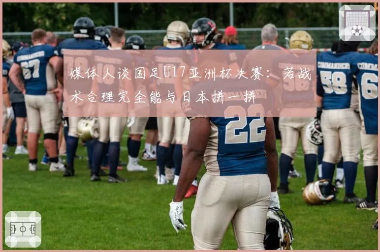 媒体人谈国足U17亚洲杯决赛:若战术合理完全能与日本拼一拼