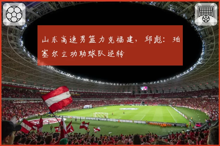 山东高速男篮力克福建，邱彪：珀塞尔立功助球队逆转