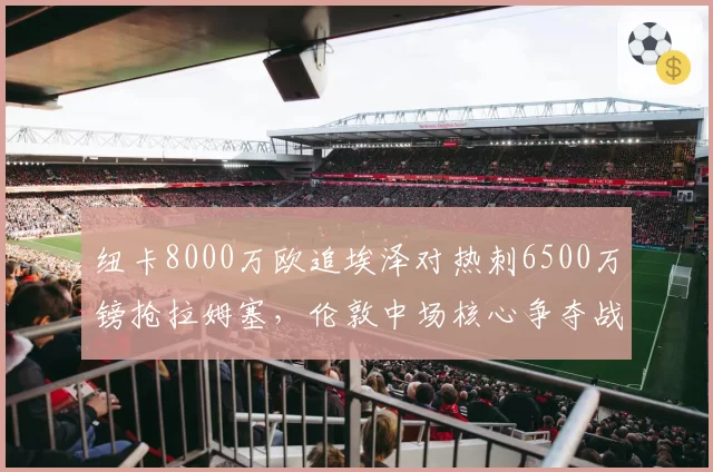 纽卡8000万欧追埃泽对热刺6500万镑抢拉姆塞,伦敦中场核心争夺战白热化__br_
