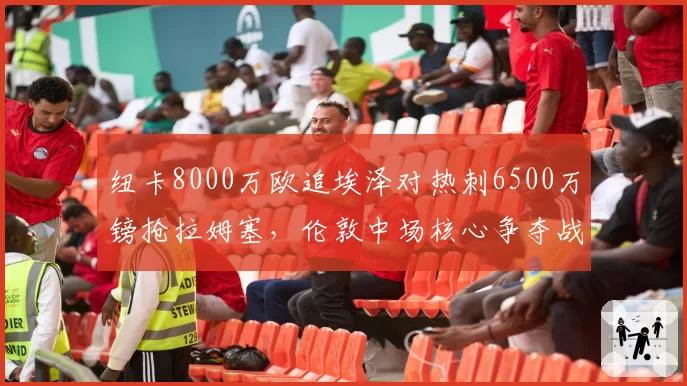 纽卡8000万欧追埃泽对热刺6500万镑抢拉姆塞,伦敦中场核心争夺战白热化__br_