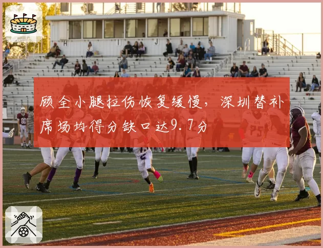 顾全小腿拉伤恢复缓慢，深圳替补席场均得分缺口达9.7分