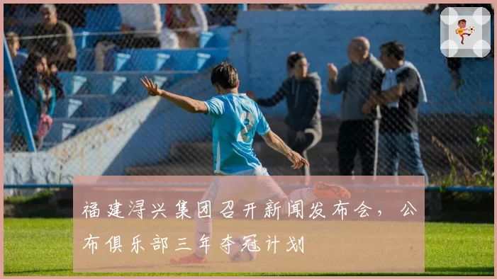 福建浔兴集团召开新闻发布会,公布俱乐部三年夺冠计划
