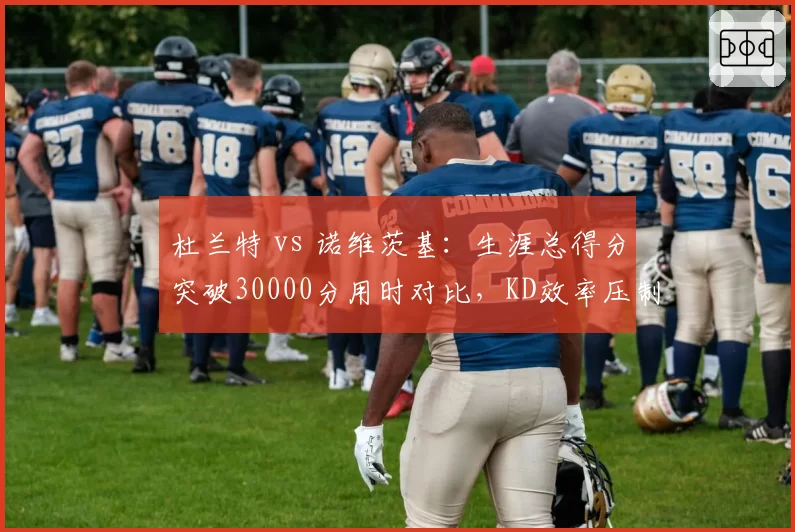 杜兰特 vs 诺维茨基:生涯总得分突破30000分用时对比,KD效率压制德国战车