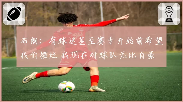 布朗：有球迷甚至赛季开始前希望我们摆烂 我现在对球队无比自豪