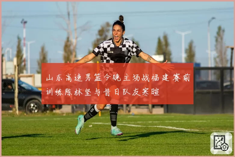 山东高速男篮今晚主场战福建 赛前训练陈林坚与昔日队友寒暄